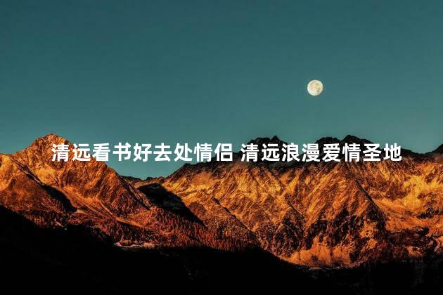 清远看书好去处情侣 清远浪漫爱情圣地，读书情侣必去
